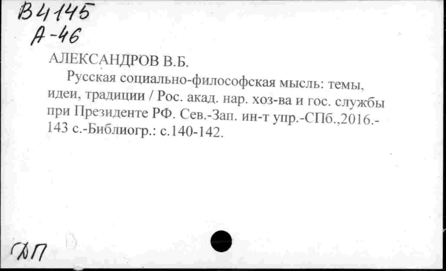 ﻿Мб
АЛЕКСАНДРОВ В.Б.
Русская социально-философская мысль: темы, идеи, традиции / Рос. акад. нар. хоз-ва и гос. службы при Президенте РФ. Сев.-Зап. ин-т упр.-СПб.,2016,-143 с.-Библиогр.: с. 140-142.